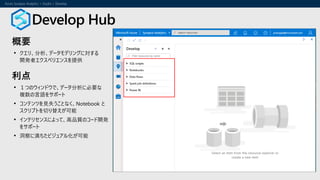 概要
• クエリ、分析、データモデリングに対する
開発者エクスペリエンスを提供
利点
• １つのウィンドウで、データ分析に必要な
複数の言語をサポート
• コンテンツを見失うことなく、Notebook と
スクリプトを切り替えが可能
• インテリセンスによって、高品質のコード開発
をサポート
• 洞察に満ちたビジュアル化が可能
Develop Hub
 