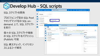 SQL スクリプトを開発
プロビジョニング型の SQL Pool
やオンデマンド型の SQL on-
demand 上で、SQL スクリプト
を実行
個々の SQL スクリプトや複数
の SQL スクリプトをパブリッシュ
(Publish) 可能
SQL 構文チェック、インテリセン
スによるコード補完
Develop Hub - SQL scripts
 