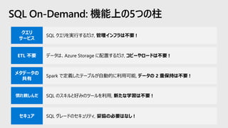 SQL On-Demand: 機能上の5つの柱
SQL クエリを実行するだけ, 管理インフラは不要 !
データは、Azure Storage に配置するだけ, コピーやロードは不要 !
Spark で定義したテーブルが自動的に利用可能, データの 2 重保持は不要 !
SQL のスキルと好みのツールを利用, 新たな学習は不要 !
SQL グレードのセキュリティ, 妥協の必要はなし !
 