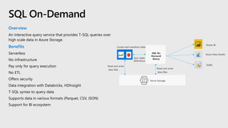 Overview
An interactive query service that provides T-SQL queries over
high scale data in Azure Storage.
Benefits
Serverless
No infrastructure
Pay only for query execution
No ETL
Offers security
Data integration with Databricks, HDInsight
T-SQL syntax to query data
Supports data in various formats (Parquet, CSV, JSON)
Support for BI ecosystem
SQL On-Demand
Azure Storage
SQL On
Demand
Query
Power BI
Azure Data Studio
SSMS
Read and write
data files
Curate and transform data
Sync table
definitions
Read and write
data files
 