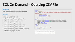 Overview
Uses OPENROWSET function to access data
Benefits
Ability to read CSV File with
- no header row, Windows style new line
- no header row, Unix-style new line
- header row, Unix-style new line
- header row, Unix-style new line, quoted
- header row, Unix-style new line, escape
- header row, Unix-style new line, tab-delimited
- without specifying all columns
SQL On Demand – Querying CSV File
SELECT *
FROM OPENROWSET(
BULK 'https://XXX.blob.core.windows.net/csv/population/populat
ion.csv',
FORMAT = 'CSV',
FIELDTERMINATOR =',',
ROWTERMINATOR = '¥n'
)
WITH (
[country_code] VARCHAR (5) COLLATE Latin1_General_BIN2,
[country_name] VARCHAR (100) COLLATE Latin1_General_BIN2,
[year] smallint,
[population] bigint
) AS [r]
WHERE
country_name = 'Luxembourg'
AND year = 2017
 