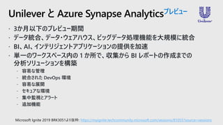  3か月以下のプレビュー期間
 データ統合、データ・ウェアハウス、ビッグデータ処理機能を大規模に統合
 BI、AI、インテリジェントアプリケーションの提供を加速
 単一のワークスペース内の 1 か所で、収集から BI レポートの作成までの
分析ソリューションを構築
 容易な管理
 統合された DevOps 環境
 容易な展開
 セキュアな環境
 集中監視とアラート
 追加機能
Unilever と Azure Synapse Analyticsプレビュー
Microsoft Ignite 2019 BRK3051より抜粋: https://myignite.techcommunity.microsoft.com/sessions/81055?source=sessions
 