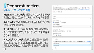 Temperature tiers
ストレージのアクセス層
Premium ストレージ: 頻繁にアクセスするデータ
向けの、高いパフォーマンスのハードウェアを提供
ホット ストレージ: 頻繁にアクセスするデータを保
存するために最適化
クール ストレージ: 少なくとも30日間は保存し、
それほど頻繁にアクセスされないデータを保存す
るために最適化
アーカイブ ストレージ: 柔軟な遅延要件 (数時
間の単位)で、少なくとも180日間 は保存し、
稀にしかアクセスされないデータの保存に最適
化
 