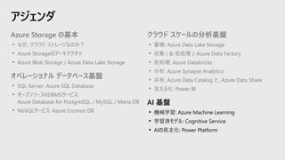 アジェンダ
クラウド スケールの分析基盤
• 蓄積: Azure Data Lake Storage
• 収集 ( & 前処理 ): Azure Data Factory
• 前処理: Azure Databricks
• 分析: Azure Synapse Analytics
• 共有: Azure Data Catalog と、Azure Data Share
• 見える化: Power BI
AI 基盤
• 機械学習: Azure Machine Learning
• 学習済モデル: Cognitive Service
• AIの民主化: Power Platform
Azure Storage の基本
• なぜ、クラウド ストレージなのか？
• Azure Storageのアーキテクチャ
• Azure Blob Storage / Azure Data Lake Storage
オペレーショナル データベース基盤
• SQL Server: Azure SQL Database
• オープンソースRDBMSサービス:
Azure Database for PostgreSQL / MySQL / Maria DB
• NoSQLサービス: Azure Cosmos DB
 