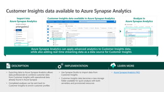 Customer Insights data available to Azure Synapse Analytics
Customer Insights data available in Azure Synapse Analytics
• Azure Synapse Analytics FAQ
LEARN MORE
• Use Synapse Studio to import data from
Customer Insights
• Customer Insights data becomes a new storage
folder available for quick analysis with both
serverless and provisioned resources
IMPLEMENTATION
• Exporting data to Azure Synapse Analytics allows
data professionals to combine customer data
from Customer Insights with operational data
already found in Azure Synapse
• Completed analyses can be sent back to
Customer Insights to enrich customer profiles
DESCRIPTION
Azure Synapse Analytics can apply advanced analytics to Customer Insights data,
while also adding real-time streaming data as a data source for Customer Insights
Import into
Azure Synapse Analytics
Analyze in
Azure Synapse Analytics
 