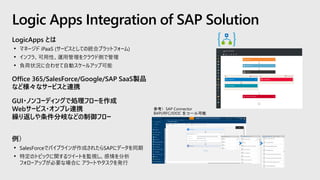 LogicApps とは
• マネージド iPaaS (サービスとしての統合プラットフォーム)
• インフラ、可用性、運用管理をクラウド側で管理
• 負荷状況に合わせて自動スケールアップ可能
Office 365/SalesForce/Google/SAP SaaS製品
など様々なサービスと連携
GUI・ノンコーディングで処理フローを作成
Webサービス・オンプレ連携
繰り返しや条件分岐などの制御フロー
例）
• SalesForceでパイプラインが作成されたらSAPにデータを同期
• 特定のトピックに関するツイートを監視し、感情を分析
フォローアップが必要な場合に アラートやタスクを発行
Logic Apps Integration of SAP Solution
 