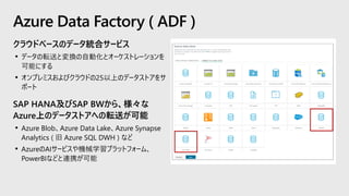 クラウドベースのデータ統合サービス
• データの転送と変換の自動化とオーケストレーションを
可能にする
• オンプレミスおよびクラウドの25以上のデータストアをサ
ポート
SAP HANA及びSAP BWから、様々な
Azure上のデータストアへの転送が可能
• Azure Blob、Azure Data Lake、Azure Synapse
Analytics ( 旧 Azure SQL DWH ) など
• AzureのAIサービスや機械学習プラットフォーム、
PowerBIなどと連携が可能
Azure Data Factory ( ADF )
 