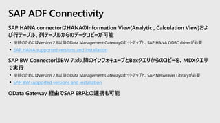 SAP HANA connectorはHANAのInformation View(Analytic , Calculation View)およ
び行テーブル、列テーブルからのデータコピーが可能
• 接続のためにはVersion 2.8以降のData Management Gatewayのセットアップと、SAP HANA ODBC driverが必要
• SAP HANA supported versions and installation
SAP BW ConnectorはBW 7.x以降のインフォキューブとBexクエリからのコピーを、MDXクエリ
で実行
• 接続のためにはVersion 2.8以降のData Management Gatewayのセットアップと、SAP Netweaver Libraryが必要
• SAP BW supported versions and installation
OData Gateway 経由でSAP ERPとの連携も可能
SAP ADF Connectivity
 