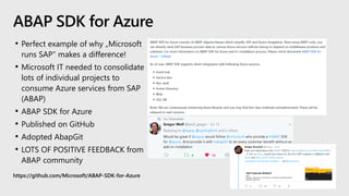 • Perfect example of why „Microsoft
runs SAP“ makes a difference!
• Microsoft IT needed to consolidate
lots of individual projects to
consume Azure services from SAP
(ABAP)
• ABAP SDK for Azure
• Published on GitHub
• Adopted AbapGit
• LOTS OF POSITIVE FEEDBACK from
ABAP community
https://github.com/Microsoft/ABAP-SDK-for-Azure
ABAP SDK for Azure
 