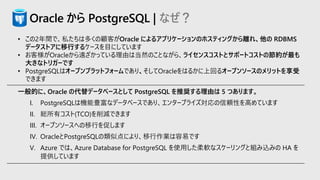 Oracle から PostgreSQL | なぜ？
• この2年間で、私たちは多くの顧客がOracle によるアプリケーションのホスティングから離れ、他の RDBMS
データストアに移行するケースを目にしています
• お客様がOracleから遠ざかっている理由は当然のことながら、ライセンスコストとサポートコストの節約が最も
大きなトリガーです
• PostgreSQLはオープンプラットフォームであり、そしてOracleをはるかに上回るオープンソースのメリットを享受
できます
一般的に、Oracle の代替データベースとして PostgreSQL を推奨する理由は 5 つあります。
I. PostgreSQLは機能豊富なデータベースであり、エンタープライズ対応の信頼性を高めています
II. 総所有コスト(TCO)を削減できます
III. オープンソースへの移行を促します
IV. OracleとPostgreSQLの類似点により、移行作業は容易です
V. Azure では、Azure Database for PostgreSQL を使用した柔軟なスケーリングと組み込みの HA を
提供しています
 