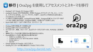 • Ora2pgツールで Oracle から Postgre に移行
• ora2pg は Oracle カタログを読み取り、同等の Postgres オブジェクト (テーブル、ビュー、シーケン
ス、インデックス) を作成し、ユニーク、プライマリ、外部キー、およびチェック制約を文法的な落とし
穴にはまらないように作成します
• データ移行にも使用する場合、ora2pgはOracleに接続し、Postgres互換フォーマットでデータをダ
ンプします (高度に設定可能で、Postgresに接続し、その場ですべてを移行します)
• Azure DMS はもう一つのデータ移行方法（オンライン）です
https://docs.microsoft.com/ja-jp/azure/dms/tutorial-oracle-azure-postgresql-online
• Ora2pg は移行評価レポートを提供します
• Ora2pg は移行プロジェクトを作成します
• すべてのトリガー、関数、プロシージャー、およびパッケージがエクスポートされ、PLPGSQL に変換され
ます
• 複雑なプロシージャは手動で変換する必要があるかもしれません
• Oracle固有のコードは常に書き換える必要があります
• 外部モジュール (DBMS、UTL、.)
• CONNECTED BY (CTE “WITH RECURSIVE" を使用)
• OUTER JOIN (+)
• DECODE
• Oracle Spatial から PostGis へのエクスポート
• Ora2Pg のインストール手順と構成のサンプルは以下のリンクから
移行 | Ora2pg を使用してアセスメントとスキーマを移行
http://ora2pg.darold.net/
 
