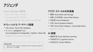 アジェンダ
クラウド スケールの分析基盤
• 蓄積: Azure Data Lake Storage
• 収集 ( & 前処理 ): Azure Data Factory
• 前処理: Azure Databricks
• 分析: Azure Synapse Analytics
• 共有: Azure Data Catalog と、Azure Data Share
• 見える化: Power BI
AI 基盤
• 機械学習: Azure Machine Learning
• 学習済モデル: Cognitive Service
• AIの民主化: Power Platform
Azure Storage の基本
• なぜ、クラウド ストレージなのか？
• Azure Storageのアーキテクチャ
• Azure Blob Storage / Azure Data Lake Storage
オペレーショナル データベース基盤
• SQL Server: Azure SQL Database
• オープンソースRDBMSサービス:
Azure Database for PostgreSQL / MySQL / Maria DB
• NoSQLサービス: Azure Cosmos DB
Appendix
1. Dynamics 365 Customer Insights & Azure Synapse Analytics
2. SAP上のデータとの連携
 