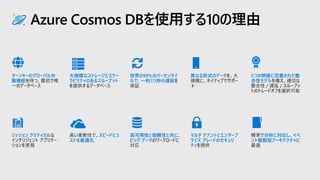Azure Cosmos DBを使用する10の理由
異なる形式のデータ
マルチ テナントとエンタープ
ライズ グレードのセキュリ
ティ
ターンキーのグローバル分
散機能
ミッション クリティカル
大規模なストレージとスケー
ラビリティのあるスループット
スピードとコ
ストを最適化
5つの明確に定義された整
合性モデル
分析に対応し、イベ
ント駆動型アーキテクチャ
世界の99%のパーセンタイ
ルで、一桁ミリ秒の遅延
高可用性と信頼性と共に、
ビッグ データ
 