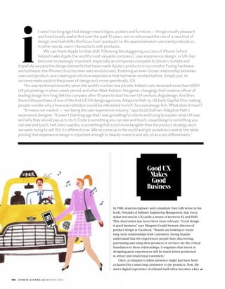 Good UX
Makes
Good
Business
In 1988, systems engineer and consultant Tom Gilb wrote in his
book, Principles of Software Engineering Management, that every
dollar invested in UX yields a return of between $2 and $100.
This observation has never been more relevant. Good design
is good business, says Margaret Gould Stewart, director of
product design at Facebook. Brands are looking to create
long-term relationships with customers. Strong brands
understand that the experiences people have discovering,
purchasing and using their products or services are the critical
foundation to those relationships. Companies that invest in
designing great experiences will be much better positioned
to attract and retain loyal customers.
Once, a companys online presence might just have been
a channel for connecting customers to the products. Now, the
users digital experience of a brand itself often becomes a key
i
t wasnt so long ago that design meant logos, posters and furniture  things visually pleasant
and?functionally useful. But over the past 10 years, weve witnessed the rise of a new kind of
design, one that shifts the focus from products to the space between users and products or,
in?other words, users interactions with products.
We can thank Apple for that shift. Following the staggering success of iPhone (which
helped?make Apple the worlds most valuable company), user experience design, or UX, has
become increasingly important, especially as companies compete to discern, imitate and
hopefully surpass the design elements that have made Apples products so successful. Fusing hardware
and?software, the iPhones touchscreen was revolutionary, fostering an ever-closer relationship between
users and product, and creating an intuitive experience that had never existed before. Simply put, its
success?made explicit the power of design and, more specifically, UX.
Thiswasreinforcedrecentlywhentheworldsnumberonejobsite,Indeed.com,receivedmorethan6000
UXjobpostingsinatwo-weekperiod,andwhenMarkRolston,thegame-changingchiefcreativeofficerof
leadingdesignfirmFrog,leftthecompanyafter19yearstostarthisownUXventure,Argodesign.Andthen
theresthepurchaseofoneofthefirstUSUXdesignagencies,AdaptivePath,byUSbankCapitalOne,making
peoplewonderwhyafinancialinstitutionwouldbeinterestedinaUX-focuseddesignfirm.Whatdoesitmean?
Itmeanswemadeitwebeingtheuserexperienceindustry,saysScottSullivan,AdaptivePaths
experiencedesigner.ItwasntthatlongagothatIwasgrovellingforclientsandtryingtoexplainwhatUXwas
andwhytheyshouldpayustodoit.Codeissomethingyoucanseeandtouch,visualdesignissomethingyou
canseeandtouch,hell,evenusabilityissomethingthatsalotmoretangiblethantheproductstrategywork
weweretryingtosell.Butitsdifferentnow.Wevecomeupintheworldandgotourselvesaseatatthetable,
provingthatexperiencedesignisimportantenoughtoheavilyinvestinandrelyonasakeydifferentiator.
130 V I R G I N A U S T R A L I A 	 M A R C H 2 0 1 6
 