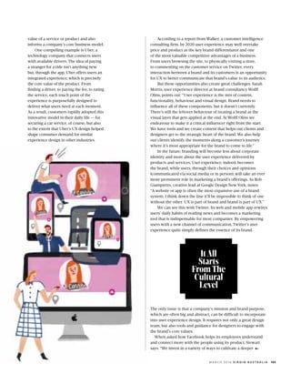 value of a service or product and also
informs a companys core business model.
One compelling example is Uber, a
technology company that connects users
with available drivers. The idea of paying
a stranger for a ride isnt anything new
but, through the app, Uber offers users an
integrated experience, which is precisely
the core value of the product. From
finding a driver, to paying the fee, to rating
the service, each touch point of the
experience is purposefully designed to
deliver what users need at each moment.
As a result, customers rapidly adopted this
innovative model in their daily life  for
securing a car service, of course, but also
to the extent that Ubers UX design helped
shape consumer demand for similar
experience design in other industries.
According to a report from Walker, a customer intelligence
consulting firm, by 2020 user experience may well overtake
price and product as the key brand differentiator and one
of the most valuable competitive advantages of a business.
From users browsing the site, to physically visiting a store,
to commenting on the customer service on Twitter, every
interaction between a brand and its customers is an opportunity
for UX to better communicate that brands value to its audience.
But these opportunities also create great challenges. Sarah
Morris, user experience director at brand consultancy Wolff
Olins, points out: User experience is the mix of content,
functionality, behaviour and visual design. Brand needs to
influence all of these components, but it doesnt currently.
Theres still the leftover behaviour of treating a brand as the
visual layer that gets applied at the end. At Wolff Olins we
endeavour to make it a critical influencer right from the start.
We have tools and we create content that helps our clients and
designers get to the strategic heart of the brand. We also help
our clients identify the moments along a customers journey
where its most appropriate for the brand to come to life.
In the future, branding will become less about corporate
identity and more about the user experience delivered by
products and services. User experience, indeed, becomes
the brand, while users, through their choices and opinions
(communicated via social media or in person), will take an ever
more prominent role in marketing a brands offerings. As Rob
Giampietro, creative lead at Google Design New York, notes:
A website or app is often the most expansive use of a brand
system. I think down the line itll be impossible to think of one
without the other. UX is part of brand and brand is part of UX.
We can see this with Twitter. Its web and mobile app rewires
users daily habits of reading news and becomes a marketing
tool that is indispensable for most companies. By empowering
users with a new channel of communication, Twitters user
experience quite simply defines the essence of its brand.
The only issue is that a companys mission and brand purpose,
which are often big and abstract, can be difficult to incorporate
into user experience design. It requires not only a great design
team, but also tools and guidance for designers to engage with
the brands core values.
When asked how Facebook helps its employees understand
and connect more with the people using its product, Stewart
says: We invest in a variety of ways to cultivate a deeper
ItAll
Starts
From The
Cultural
Level
133M A R C H 2 0 1 6 V I R G I N A U S T R A L I A
 