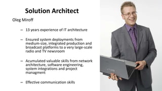 Solution Architect
Oleg Miroff
– 13 years experience of IT architecture
– Ensured system deployments from
medium-size, integrated production and
broadcast platforms to a very large-scale
radio and TV newsroom
– Acumulated valuable skills from network
architecture, software engineering,
system integrations and project
managment
– Effective communication skills
 