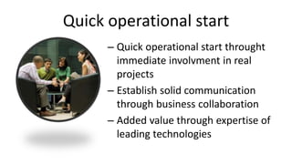 Quick operational start
– Quick operational start throught
immediate involvment in real
projects
– Establish solid communication
through business collaboration
– Added value through expertise of
leading technologies
 