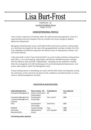 HAMPSHIRE. UK.
Lisa.burt-frost@uhs.nhs.uk
07864 157178
CAREER/PERSONAL PROFILE
I have 13 years experience of working within the administration/management sector of a
large teaching University Hospital in the UK, all within the Acute Emergency Medical
Admissions Department.
Managing and dealing with various staff, Multi Professional Teams, patients and the public
on a daily basis has taught me the value of being approachable and open minded, the skills
to be adaptable and effective along with the ability to focus on high quality customer care
and service delivery.
I take great pride in what I have achieved within my career to date and have strong positive
work ethics, I am a hard-working, dependable and effective HR/Administration manager
with the ability to work well both independently, managing my own workload including
direct line management of staff and being part of service development/Improvement and
various other projects within the Management team.
A long standing interest in developing my career and life skills further and hopefully serving
the community at the same time has given me the confidence and determination to seek a
career in admin/management oversees.
EDUCATION & QUALIFICATIONS
Subject/Qualification Place ofstudy - UK Grade/Result Year obtained
Conceptsof Management Solent University of
Southampton
B2 2015
FoundationManagement
–CharteredManagement
Institute
Southampton
CityCollege
Pass Level 3 2004
ECDL Southampton
CityCollege
Distinction 2002
NAMCW TauntonCollege Pass 1988
Secondary
Education/CSE’s
MillbrookGirls
School
All A-Cgrades 1986
Full training matrix attached
 
