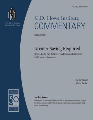 C.D. Howe Institute
COMMENTARY
Greater Saving Required:
How Alberta can Achieve Fiscal Sustainability from
its Resource Revenues
Leslie Shiell
Colin Busby
In this issue...
How much to set aside? Alberta needs to set aggressive savings targets
for its resource wealth if it is to achieve intergenerational equity and
fiscal sustainability.
NO. 263, MAY 2008
FISCAL POLICY
 
