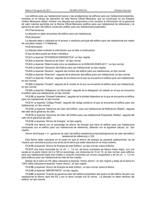 Martes 9 de agosto de 2011                     DIARIO OFICIAL                              (Primera Sección)

    Los edificios para uso habitacional nuevos o las ampliaciones de edificios para uso habitacional existentes,
incluidos en el campo de aplicación de esta Norma Oficial Mexicana, que se construyan en los Estados
Unidos Mexicanos deben mostrar una etiqueta que proporcione a los usuarios la información de la ganancia
de calor máxima permitida por la Norma Oficial Mexicana (edificio para uso habitacional de referencia) y la
ganancia de calor del edificio construido (edifico para uso habitacional proyectado).
   11.1 Permanencia
   La etiqueta no debe removerse del edificio para uso habitacional.
   11.2 Ubicación
   La etiqueta debe ir colocada en el acceso o vestíbulo principal del edificio para uso habitacional por medio
de una placa (véase 11.4 Material).
   11.3 Información
   La etiqueta debe contener la información que se lista a continuación:
   El tipo de letra puede ser Arial o Helvética
   11.3.1 La leyenda “EFICIENCIA ENERGETICA”, en tipo negrita.
   11.3.2 La leyenda “Ganancia de Calor”, en tipo normal
   11.3.3 La leyenda “Determinada como se establece en la NOM-020-ENER-2011”, en tipo normal.
   11.3.4 La leyenda “Ubicación del Edificio para uso Habitacional” en tipo negrita.
   11.3.5 La leyenda “Nombre”, seguida del nombre del edificio para uso habitacional, en tipo normal.
   11.3.6 La leyenda “Dirección”, seguida de la dirección del edificio para uso habitacional, en tipo normal.
    11.3.7 La leyenda “Colonia”, seguida de la colonia en la que se encuentra el edificio para uso habitacional,
en tipo normal.
    11.3.8 La leyenda “Ciudad”, seguida de la ciudad en la que se encuentra el edificio para uso habitacional,
en tipo normal.
    11.3.9 La leyenda “Delegación y/o Municipio”, seguida de la delegación y/o estado en el que se encuentra
el edificio para uso habitacional, en tipo normal.
   11.3.10 La leyenda “Entidad Federativa”, seguida de la entidad federativa en la que se encuentra el edificio
para uso habitacional, en tipo normal.
   11.3.11 La leyenda “Código Postal”, seguida del código postal en el que se encuentra el edificio para uso
habitacional, en tipo normal.
    11.3.12 La leyenda “Ganancia de Calor del Edificio para uso habitacional de Referencia (Watts)”, seguida
del valor de la ganancia de calor.
    11.3.13 La leyenda “Ganancia de Calor del Edificio para uso habitacional Proyectado (Watts)”, seguida del
valor de la ganancia de calor.
   11.3.14 La leyenda “Ahorro de Energía”, en tipo negrita
   11.3.15 Una flecha con el porcentaje de ahorro de energía que tiene el edificio para uso habitacional
comparado con el edificio para uso habitacional de referencia, obtenido con el siguiente cálculo, en tipo
negrita.
   Ahorro de Energía = (1 - ganancia de calor del edificio residencial proyectado/ganancia de calor del edificio
                                      residencial de referencia) x 100
  Esta flecha debe colocarse en el punto en que el ahorro de energía se presente gráficamente, de tal
manera que coincida la punta y los tonos de la barra que están descritos en el inciso anterior.
   11.3.16 La leyenda “Ahorro de Energía de este Edificio”, en tipo normal, sobre la flecha
   11.3.17 Una barra horizontal de 14 cm  1,0 cm, de tonos crecientes de blanco hasta negro, con una
escala en la parte interior de 0 a 100 en porcentaje, con divisiones de 10 en 10, en tipo normal, para edificios
para uso habitacional hasta tres niveles y conjunto horizontal con muros compartidos y de 34 cm  1,0 cm
para edificios para uso habitacional de más de tres niveles.
   Debajo de la barra en 0% debe colocarse la leyenda “menor ahorro”, en tipo negrita y abajo de la barra en
100% debe colocarse la leyenda “mayor ahorro”, en tipo negrita
   11.3.18 La leyenda “Ahorro de Energía de este Edificio”, en tipo normal, sobre la flecha
   11.3.19 La leyenda “IMPORTANTE”, en tipo negrita.
    11.3.20 La leyenda “Cuando la ganancia calor del edificio proyectado sea igual a la del edificio de para uso
habitacional el ahorro será del 0% y por lo tanto cumple con la norma. La etiqueta no debe retirarse del
edificio” en tipo normal.
 