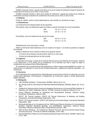 (Primera Sección)                        DIARIO OFICIAL                    Martes 9 de agosto de 2011

   11.3.21 La leyenda “Fecha”, seguida de la fecha en la que la Unidad de Verificación otorgó el dictamen de
cumplimiento de acuerdo con la norma, en tipo normal.
   11.3.22 La leyenda “Nombre y Clave de la Unidad de Verificación”, seguida del nombre de la Unidad de
Verificación que otorgó el dictamen de cumplimiento de acuerdo con la norma, en tipo normal.
   11.4 Material
   Puede ser plástico, acrílico o lámina galvanizada en color amarillo con caracteres en negro.
   11.5 Dimensiones
   Las dimensiones de la etiqueta deben ser las siguientes:
   Para edificios para uso habitacional hasta tres niveles y conjunto horizontal con muros compartidos
                                                Alto             30 cm  1,0 cm
                                                Ancho            20 cm  1,0 cm


   Para edificios para uso habitacional de más de tres niveles
                                                Alto             60 cm  1,0 cm
                                                Ancho            40 cm  1,0 cm


   11.6 Distribución de la información y colores
    11.6.1 La información debe distribuirse como se muestra en la figura 1, en donde se presenta un ejemplo
de la etiqueta
   11.6.2 La distribución de los colores se realiza de la siguiente manera:
   -     El contorno de la etiqueta y las letras deben debe ser en color negro
   -     El resto de la etiqueta debe ser de color amarillo
   12. Vigilancia
   La Secretaría de Energía, a través de la Comisión Nacional para el Uso Eficiente de la Energía, conforme
a sus atribuciones y en el ámbito de su competencia, es la autoridad que está a cargo de vigilar el
cumplimiento de la presente Norma Oficial Mexicana.
   El cumplimiento de la presente Norma Oficial Mexicana no releva ninguna responsabilidad en cuanto a la
observancia de lo dispuesto en otras Normas Oficiales Mexicanas y reglamentos existentes aplicables a la
construcción.
   13. Sanciones
   El incumplimiento de la presente Norma Oficial Mexicana se sancionará conforme a lo dispuesto por la Ley
Federal sobre Metrología y Normalización, el Reglamento de Construcción vigente y demás disposiciones
legales aplicables.
   14. Bibliografía
       1997 ASHRAE Handbook - Fundamentals, ASHRAE, Atlanta, GA, E.U.A.
       90.1 Energy Code for Commercial and High-Rise Residential Buildings. ASHRAE, Atlanta, GA, E.U.A.
        1993
       A Method for Optimizing Solar Control and Daylighting Performance in Commercial Office Buildings, S.
        Selkowitz; LBL -32931; September 1992; pp. 14 CIEE, University of California, California, E.U.A.
       Energy Efficiency Standards for Residential and Nonresidential Buildings. California Energy
        Commission Publications. California 1992
       ISO/TC 163 Thermal Insulation. CEN/TC 89 Thermal Performance of Buildings and Building
        Components. International Standards Organization, 1991
       ISO/TC 163 Thermal Insulation. CEN/TC 205 Building Environmental Design. International Standards
        Organization, 1993
       Nonresidential Manual: for Compliance with the 1995 Energy Efficiency Standards (For Nonresidential
        Buildings, High-Rise Residential Buildings, and Hotels/Motels). Sacramento: California Energy
        Commission, Efficiency Standards Office, Energy Efficiency Division, 1995.
       Odón de Buen Rodríguez. Air conditioning in Mexicali: Economic and environmental impacts Energy
        and resources group. University of California at Berkeley. Enero 1993.
       Standard Methods of Measuring and Expressing Building Energy Performance. ASHRAE, Atlanta, GA,
        E.U.A. 1985
 
