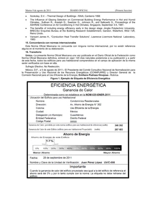 Martes 9 de agosto de 2011                 DIARIO OFICIAL                              (Primera Sección)

       Szokolay, S.V. - Thermal Design of Buildings - RAIA, Canberra 1996
       The Influence of Glazing Selection on Commercial Building Energy Performance in Hot and Humid
        Climates., Sullivan R., Arasteh D., Sweitzer G., Johnson R., and Selkowitz S., Proceedings of the
        ASHRAE Conference on Air Conditioning in Hot Climates, Singapore, September 3-5, 1987.
       The benefits of including energy efficiency early in the design stage -Anglia Polytechnic University.
        BRECSU Enquiries Bureau at the Building Research Establishment, Garston. Waterford, WD2 7JR,
        Reino Unido.
       Vansant James H., “Conduction Heat Transfer Solutions”, Lawrence Livermore National Laboratory,
        1983
   15. Concordancia con normas internacionales
   Esta Norma Oficial Mexicana no concuerda con ninguna norma internacional, por no existir referencia
alguna en el momento de su elaboración.
   16. Transitorio
   Unico.- La presente Norma Oficial Mexicana una vez publicada en el Diario Oficial de la Federación como
Norma Oficial Mexicana definitiva, entrará en vigor 120 días naturales posteriores a su publicación y a partir
de esta fecha, todos los edificios para uso habitacional comprendidos en el campo de aplicación de la misma
serán verificados con base en ella.
   Sufragio Efectivo. No Reelección.
   México, D.F., a 5 de agosto de 2011.- El Presidente del Comité Consultivo Nacional de Normalización para
la Preservación y Uso Racional de los Recursos Energéticos (CCNNPURRE) y Director General de la
Comisión Nacional para el Uso Eficiente de la Energía, Emiliano Pedraza Hinojosa.- Rúbrica.
                            Figura 1. Ejemplo de Etiqueta de Eficiencia Energética
 