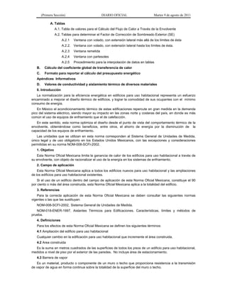 (Primera Sección)                        DIARIO OFICIAL                     Martes 9 de agosto de 2011

              A. Tablas
                 A.1. Tabla de valores para el Cálculo del Flujo de Calor a Través de la Envolvente
                 A.2. Tablas para determinar el Factor de Corrección de Sombreado Exterior (SE)
                      A.2.1   Ventana con volado, con extensión lateral más allá de los límites de ésta
                      A.2.2. Ventana con volado, con extensión lateral hasta los límites de ésta.
                      A.2.3   Ventana remetida
                      A.2.4   Ventana con partesoles
                      A.2.5   Procedimiento para la interpolación de datos en tablas
   B.     Cálculo del coeficiente global de transferencia de calor
   C.     Formato para reportar el cálculo del presupuesto energético
   Apéndices Informativos
   D.     Valores de conductividad y aislamiento térmico de diversos materiales
   0. Introducción
   La normalización para la eficiencia energética en edificios para uso habitacional representa un esfuerzo
encaminado a mejorar el diseño térmico de edificios, y lograr la comodidad de sus ocupantes con el mínimo
consumo de energía.
    En México el acondicionamiento térmico de estas edificaciones repercute en gran medida en la demanda
pico del sistema eléctrico, siendo mayor su impacto en las zonas norte y costeras del país, en donde es más
común el uso de equipos de enfriamiento que el de calefacción.
   En este sentido, esta norma optimiza el diseño desde el punto de vista del comportamiento térmico de la
envolvente, obteniéndose como beneficios, entre otros, el ahorro de energía por la disminución de la
capacidad de los equipos de enfriamiento.
    Las unidades que se utilizan en esta norma corresponden al Sistema General de Unidades de Medida,
único legal y de uso obligatorio en los Estados Unidos Mexicanos, con las excepciones y consideraciones
permitidas en su norma NOM-008-SCFI-2002.
   1. Objetivo
   Esta Norma Oficial Mexicana limita la ganancia de calor de los edificios para uso habitacional a través de
su envolvente, con objeto de racionalizar el uso de la energía en los sistemas de enfriamiento.
   2. Campo de aplicación
    Esta Norma Oficial Mexicana aplica a todos los edificios nuevos para uso habitacional y las ampliaciones
de los edificios para uso habitacional existentes.
    Si el uso de un edificio dentro del campo de aplicación de esta Norma Oficial Mexicana, constituye el 90
por ciento o más del área construida, esta Norma Oficial Mexicana aplica a la totalidad del edificio.
   3. Referencias
    Para la correcta aplicación de esta Norma Oficial Mexicana se deben consultar las siguientes normas
vigentes o las que las sustituyan:
   NOM-008-SCFI-2002, Sistema General de Unidades de Medida.
   NOM-018-ENER-1997, Aislantes Térmicos para Edificaciones. Características, límites y métodos de
prueba.
   4. Definiciones
   Para los efectos de esta Norma Oficial Mexicana se definen los siguientes términos:
   4.1 Ampliación del edificio para uso habitacional
   Cualquier cambio en la edificación para uso habitacional que incremente el área construida.
   4.2 Area construida
  Es la suma en metros cuadrados de las superficies de todos los pisos de un edificio para uso habitacional,
medidos a nivel de piso por el exterior de las paredes. No incluye área de estacionamiento.
   4.3 Barrera de vapor
   Es un material, producto o componente de un muro o techo que proporciona resistencia a la transmisión
de vapor de agua en forma continua sobre la totalidad de la superficie del muro o techo.
 