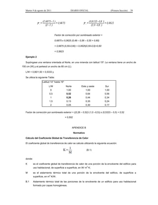 Martes 9 de agosto de 2011                     DIARIO OFICIAL                         (Primera Sección)   59




                                 Factor de corrección por sombreado exterior =

                                 0,6875 x 0,0625 (0,49 – 0,56 – 0,55 + 0,60)

                                 + 0,6875 (0,55-0,60) + 0,0625(0,55-0,6)+0,60

                                 = 0,5623

   Ejemplo 2

   Supóngase una ventana orientada al Norte, en una vivienda con latitud 15º. La ventana tiene un ancho de
150 cm (W) y el partesol un ancho de 80 cm (L).

   L/W = 0,80/1,50 = 0,5333 y

   Se utiliza la siguiente Tabla:
                     Latitud 14° hasta 19°
                           L/W               Norte           Este y oeste          Sur
                            0                 1,00                 1,00           1,00
                           0,5                0,52                 0,64           0,56
                            1                 0,26                 0,44           0,34
                           1,5                0,13                 0,35           0,24
                            2                 0,05                 0,30           0,17


   Factor de corrección por sombreado exterior = ((0,26 – 0,52)/ (1,0 –0,5)) x (0,5333 – 0,5) + 0,52

                                             = 0,502



                                                     APENDICE B

                                                       Normativo

   Cálculo del Coeficiente Global de Transferencia de Calor

   El coeficiente global de transferencia de calor se calcula utilizando la siguiente ecuación:




   donde:

   K        es el coeficiente global de transferencia de calor de una porción de la envolvente del edificio para
                                                                 2
            uso habitacional, de superficie a superficie, en W/ m K;

   M        es el aislamiento térmico total de una porción de la envolvente del edificio, de superficie a
            superficie, en m2 K/W.

   B.1      Aislamiento térmico total de las porciones de la envolvente de un edificio para uso habitacional
            formado por capas homogéneas.
 