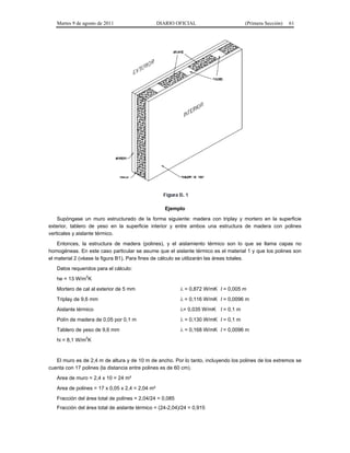 Martes 9 de agosto de 2011                    DIARIO OFICIAL                      (Primera Sección)   61




                                                    Ejemplo
    Supóngase un muro estructurado de la forma siguiente: madera con triplay y mortero en la superficie
exterior, tablero de yeso en la superficie interior y entre ambos una estructura de madera con polines
verticales y aislante térmico.
    Entonces, la estructura de madera (polines), y el aislamiento térmico son lo que se llama capas no
homogéneas. En este caso particular se asume que el aislante térmico es el material 1 y que los polines son
el material 2 (véase la figura B1). Para fines de cálculo se utilizarán las áreas totales.
   Datos requeridos para el cálculo:
              2
   he = 13 W/m K
   Mortero de cal al exterior de 5 mm                      = 0,872 W/mK l = 0,005 m
   Triplay de 9,6 mm                                       = 0,116 W/mK l = 0,0096 m
   Aislante térmico                                       = 0,035 W/mK l = 0,1 m
   Polín de madera de 0,05 por 0,1 m                       = 0,130 W/mK l = 0,1 m
   Tablero de yeso de 9,6 mm                               = 0,168 W/mK l = 0,0096 m
               2
   hi = 8,1 W/m K


   El muro es de 2,4 m de altura y de 10 m de ancho. Por lo tanto, incluyendo los polines de los extremos se
cuenta con 17 polines (la distancia entre polines es de 60 cm).
   Area de muro = 2,4 x 10 = 24 m²
   Area de polines = 17 x 0,05 x 2,4 = 2,04 m²
   Fracción del área total de polines = 2,04/24 = 0,085
   Fracción del área total de aislante térmico = (24-2,04)/24 = 0,915
 