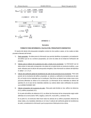 62   (Primera Sección)                       DIARIO OFICIAL                      Martes 9 de agosto de 2011




                                                  Normativo

             FORMATO PARA INFORMAR EL CALCULO DEL PRESUPUESTO ENERGETICO

   El reporte del cálculo del presupuesto energético consta de cinco partes o pasos, en los cuales se debe
proceder al llenado del formato:

   1)    Datos generales.- Se debe poner la información que permita identificar al propietario y la localización
         del edificio que se va a construir (proyectado), así como los datos de la Unidad de Verificación del
         proyecto.

   2)    Valores para el cálculo de la ganancia de calor a través de la envolvente.- La información que se
         debe anotar en esta parte corresponde a los datos de la ciudad donde se construirá el edificio, y que
         serán utilizados para el cálculo del presupuesto energético. Esta información se obtiene del Apéndice
         A, tablas 1, 2, 3, 4 y 5.

   3)    Cálculo del coeficiente global de transferencia de calor de las porciones de la envolvente.- Para cada
         porción de la envolvente del edificio proyectado, se calcula su coeficiente de transferencia de calor
         (K), en función de los materiales que lo constituyen. Esta forma se deberá hacer tantas veces como
         porciones diferentes se utilicen en la construcción. La información de los materiales se obtiene del
         apéndice D, en el caso de los materiales aislantes sus valores deben estar certificados de acuerdo
         con la NOM-018-ENER-1997.

   4)    Cálculo comparativo de la ganancia de calor.- Esta parte está dividida en dos: edificio de referencia
         (4.2) y edificio proyectado (4.3).

         En la parte del edificio de referencia (4.2), se utilizan las fracciones de las componentes según están
         definidas en la norma (techo 100%, tragaluz y domo 0%, muros 90%, y ventanas 10%).

         En la parte 4.3, el constructor debe hacer todos los cálculos de su edificio proyectado utilizando las
         áreas reales y los resultados obtenidos en el inciso 3 (cálculo del coeficiente global de transferencia
         de calor), considerando la información que le proporcione el fabricante de los vidrios.
 
