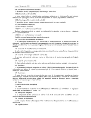 Martes 9 de agosto de 2011                   DIARIO OFICIAL                               (Primera Sección)

   4.4 Coeficiente de conductividad térmica ()
   Es la cantidad de calor que permite pasar el material por metro lineal.
   4.5 Coeficiente de sombreado (CS)
    La razón entre el calor por radiación solar que se gana a través de un vidrio específico y el calor por
radiación solar que se gana a través de un vidrio claro de 3 mm de espesor, bajo idénticas condiciones.
   4.6 Coeficiente global de transferencia de calor (K)
   Es la cantidad de calor que permite pasar el sistema constructivo por metro cuadrado.
   4.7 Domo o tragaluz (Translúcido)
   Cúpula o claraboya translúcida.
   4.8 Edificio para uso habitacional; edificación
    Cualquier estructura que limita un espacio por medio de techos, paredes, ventanas, domos o tragaluces,
piso o superficies inferiores.
   4.9 Edificio para uso habitacional proyectado
   El edificio para uso habitacional que se pretende construir.
   4.10 Edificio para uso habitacional de referencia
     Es el edificio para uso habitacional que conservando la misma orientación, las mismas condiciones de
colindancia y las mismas dimensiones en planta y elevación del edificio para uso habitacional proyectado, es
utilizado para determinar un presupuesto energético máximo, con características de la envolvente definidas en
la norma.
   4.11 Envolvente de un edificio para uso habitacional
   Se refiere al techo, paredes, vanos, puertas, piso y superficies inferiores, que conforman el espacio interior
de un edificio para uso habitacional.
   4.12 Factor de corrección por sombreado exterior (SE)
    Es un valor adimensional entre cero y uno, se determina por la sombra que proyecta en la parte
translúcida.
   4.13 Factor de ganancias solar (FG)
   Es el promedio de radiación solar que recibe cada orientación, determinada en watts por metro cuadrado.
   4.14 Muro ligero
    Es aquel elemento construido empleando un bastidor o estructura soportante abierta, la cual se recubre en
ambos lados, con tableros de material con espesores hasta de 2,5 cm, dejando al interior un espacio hueco o
relleno con aislante térmico.
   4.15 Muro masivo
   Es aquel elemento construido con concreto, sea por medio de cimbra perdida o reusable de diferentes
materiales o por bloque hueco de concreto, tabicón, tabique rojo recocido, bloque perforado de barro extruido,
bloque o tableros de concreto celular curado con autoclave, bloque de tepetate o adobe, o materiales
semejantes con espesor igual o mayor a 10 cm.
   4.16 Opaco
   Lo que no permite pasar la luz visible.
   4.17 Pared
   Es la componente de la envolvente de un edificio para uso habitacional cuya normal tiene un ángulo con
respecto a la vertical mayor a 45° y hasta 135°.
   4.18 Presupuesto energético
   Es la comparación de las ganancias de calor a través de la envolvente entre los edificios para uso
habitacional proyectado y de referencia.
   4.19 Sistemas de enfriamiento
   Aparato o equipo eléctrico utilizado para enfriar mecánicamente el espacio interior de un edificio para uso
habitacional.
   4.20 Superficie inferior
 