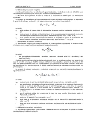 Martes 9 de agosto de 2011                   DIARIO OFICIAL                               (Primera Sección)

    7.1 Cálculo del presupuesto energético
    A continuación se describen los cálculos de la ganancia de calor a través de la envolvente del edificio para
uso habitacional proyectado y del edificio para uso habitacional de referencia.
    7.1.1 Cálculo de la ganancia de calor a través de la envolvente del edificio para uso habitacional
proyectado
    La ganancia de calor a través de la envolvente del edificio para uso habitacional proyectado, es la suma de
la ganancia de calor por conducción, más la ganancia de calor por radiación solar, es decir:




    en donde:
    p      es la ganancia de calor a través de la envolvente del edificio para uso habitacional proyectado, en
            W;
    pc     es la ganancia de calor por conducción a través de las partes opacas y no opacas de la envolvente
            del edificio para uso habitacional proyectado, determinada según el inciso 7.1.1.1, en W;
    ps     es la ganancia de calor por radiación solar a través de las partes no opacas de la envolvente del
            edificio para uso habitacional proyectado, determinada según el inciso 7.1.1.2, en W.
    7.1.1.1 Ganancia de calor por conducción
    Es la suma de la ganancia por conducción a través de cada una de las componentes, de acuerdo con su
orientación, techo y superficie inferior y utilizando la siguiente ecuación:




    en donde:
    i    son las diferentes orientaciones: 1 es techo, 2 es norte, 3 es este, 4 es sur, 5 es oeste y 6 es
         superficie inferior.
    Cualquier porción de la envolvente directamente sobre la tierra se considera que tiene una ganancia de
calor de cero. Sin embargo, si el edificio para uso habitacional proyectado tiene ganancia de calor a través del
piso, éste debe considerarse como una superficie inferior, y su ganancia de calor debe sumarse a la del resto
de la envolvente. Un ejemplo típico es un edificio para uso habitacional cuyo estacionamiento ocupa los
primeros pisos.
    La ganancia de calor por conducción a través de la componente con orientación i, se calcula utilizando la
siguiente ecuación:




   en donde:
   pci   es la ganancia de calor por conducción a través de la componente con orientación i, en W;
   j      son las diferentes porciones que forman la parte de la componente de la envolvente. Cada porción
          tendrá un coeficiente global de transferencia de calor. Por ejemplo, una porción típica de una parte
          opaca de una pared, es un muro formado por un repellado o aplanado exterior, tabique y un
          repellado interior, o un repellado exterior, una placa de poliestireno expandido y un tapiz plástico en
          el interior;
   Kj     es el coeficiente global de transferencia de calor de cada porción, determinado según el
          Apéndice B, en W/m² K;
   Aij    es el área de la porción j con orientación i, en m²;
   tei    es el valor de la temperatura equivalente promedio, para la orientación i, determinada según la
          tabla 1, en °C;
   t      es el valor de la temperatura interior del edificio para uso habitacional, que se obtiene de la tabla 1,
          en °C.
   7.1.1.2 La ganancia de calor por radiación
    Es la suma de la ganancia por radiación solar a través de cada una de las partes no opacas, la cual se
calcula utilizando la siguiente ecuación:
 