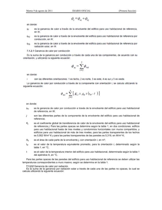 Martes 9 de agosto de 2011                  DIARIO OFICIAL                               (Primera Sección)




   en donde:
   rc    es la ganancia de calor por conducción a través de la envolvente del edificio para uso habitacional
          de referencia, en W;
   j      son las diferentes partes de la componente de la envolvente del edificio para uso habitacional de
          referencia;
   Kj     es el coeficiente global de transferencia de calor de la envolvente del edificio para uso habitacional
          de referencia j. Para las partes opacas se determina según la tabla 1, en dos condiciones: edificio
          para uso habitacional hasta de tres niveles y condominios horizontales con muros compartidos, y
          edificios para uso habitacional de más de tres niveles; para las partes transparentes de los techos
          es 5,952 W/m² K y para las partes transparentes de las paredes es 5,319, en W/m² K;
   Aij    es el área de cada parte de la envolvente j, con orientación i, en m²;
   tei    es el valor de la temperatura equivalente promedio, para la orientación i, determinado según la
          tabla 1, en °C;
   t      es el valor de la temperatura interior del edificio para uso habitacional, determinada según la tabla 1
          del apéndice A, en °C.
   Para las partes opacas de las paredes del edificio para uso habitacional de referencia se deben utilizar las
temperaturas correspondientes a muro masivo, según se determina en la tabla 1.
    7.1.2.2 Ganancia de calor por radiación
    Es la suma de la ganancia por radiación solar a través de cada una de las partes no opacas, la cual se
calcula utilizando la siguiente ecuación:
 