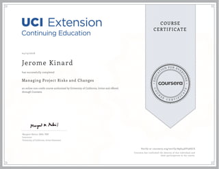 EDUCA
T
ION FOR EVE
R
YONE
CO
U
R
S
E
C E R T I F
I
C
A
TE
COURSE
CERTIFICATE
04/15/2016
Jerome Kinard
Managing Project Risks and Changes
an online non-credit course authorized by University of California, Irvine and offered
through Coursera
has successfully completed
Margaret Meloni, MBA, PMP
Instructor
University of California, Irvine Extension
Verify at coursera.org/verify/A9S45KV36ECS
Coursera has confirmed the identity of this individual and
their participation in the course.
 