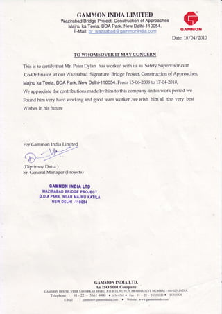 GAMMON INDIA LIMITED
WazirabadBridgeProject,ConstructionofApproaches
MajnukaTeela,DDAPark,NewDelhi-110054.
E-Mail:br wazirabad@qammonindia.com
CrGAMMON
Date: 1.8/04/2010
TO WHOMSOVER IT MAY CONCERN
This is to certify that Mr. PeterDylan hasworked with us as SafetySupervisorcum
Co-Ordinator at our Wazirabad SignatureBridgeProject,Constructionof Approaches,
Majnuka Teela,DDAPark,New Delhi-110054.From15-06-2008to 17-04-2010,
We appreciatethe contributionsmadeby him to this company.in his work period we
Found him very hard working and good teamworker .wewish him all the very best
Wishesin his future
For'Gammon India Limited
ff(Diptimoy Datta )
Sr.GeneralManager(Projects)
GATTOTII{DIALTO
WAZIRABADBRIDGEPROJECT
D.D,APARK,NEARMAJNUKATILA
NEWDELHI.'1005{
GAMMON INDIA LTD.
An ISO 9001Company
GAMMONHOUSE,VEERSAVARKARMARG,P.O.BOX.NO.gI29,PRABHADEVI,MUMBAI_4OO025,INDIA
Telephone : 91 - 22 - 56614O0O .2430676ro Fax:9r - 22 - 24300221. 24300529
E-Mail : gammon@gammonindia.com' Website:www.gammonindia'com
 