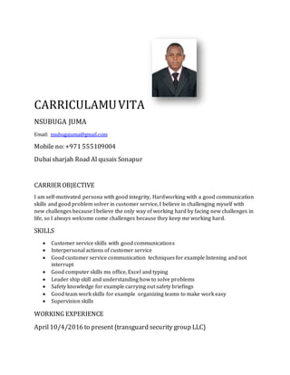 CARRICULAMUVITA
NSUBUGA JUMA
Email: nsubugajuma@gmail.com
Mobile no: +971 555109004
Dubaisharjah Road Al qusais Sonapur
CARRIER OBJECTIVE
I am self-motivated persona with good integrity, Hardworking with a good communication
skills and good problem solver in customer service, I believe in challenging myself with
new challenges because I believe the only way of working hard by facing new challenges in
life, so I always welcome come challenges because they keep me working hard.
SKILLS
 Customer service skills with good communications
 Interpersonal actions of customer service
 Good customer service communication techniques for example listening and not
interrupt
 Good computer skills ms office, Excel and typing
 Leader ship skill and understanding how to solve problems
 Safety knowledge for example carrying out safety briefings
 Good team work skills for example organizing teams to make work easy
 Supervision skills
WORKING EXPERIENCE
April10/4/2016 to present{transguard security group LLC}
 