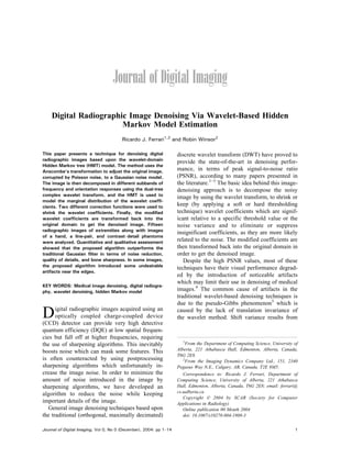 Digital Radiographic Image Denoising Via Wavelet-Based Hidden
Markov Model Estimation
Ricardo J. Ferrari1,2
and Robin Winsor2
This paper presents a technique for denoising digital
radiographic images based upon the wavelet-domain
Hidden Markov tree (HMT) model. The method uses the
Anscombe’s transformation to adjust the original image,
corrupted by Poisson noise, to a Gaussian noise model.
The image is then decomposed in different subbands of
frequency and orientation responses using the dual-tree
complex wavelet transform, and the HMT is used to
model the marginal distribution of the wavelet coeffi-
cients. Two different correction functions were used to
shrink the wavelet coefficients. Finally, the modified
wavelet coefficients are transformed back into the
original domain to get the denoised image. Fifteen
radiographic images of extremities along with images
of a hand, a line-pair, and contrastYdetail phantoms
were analyzed. Quantitative and qualitative assessment
showed that the proposed algorithm outperforms the
traditional Gaussian filter in terms of noise reduction,
quality of details, and bone sharpness. In some images,
the proposed algorithm introduced some undesirable
artifacts near the edges.
KEY WORDS: Medical image denoising, digital radiogra-
phy, wavelet denoising, hidden Markov model
Digital radiographic images acquired using an
optically coupled charge-coupled device
(CCD) detector can provide very high detective
quantum efficiency (DQE) at low spatial frequen-
cies but fall off at higher frequencies, requiring
the use of sharpening algorithms. This inevitably
boosts noise which can mask some features. This
is often counteracted by using postprocessing
sharpening algorithms which unfortunately in-
crease the image noise. In order to minimize the
amount of noise introduced in the image by
sharpening algorithms, we have developed an
algorithm to reduce the noise while keeping
important details of the image.
General image denoising techniques based upon
the traditional (orthogonal, maximally decimated)
discrete wavelet transform (DWT) have proved to
provide the state-of-the-art in denoising perfor-
mance, in terms of peak signal-to-noise ratio
(PSNR), according to many papers presented in
the literature.1Y3
The basic idea behind this image-
denoising approach is to decompose the noisy
image by using the wavelet transform, to shrink or
keep (by applying a soft or hard thresholding
technique) wavelet coefficients which are signif-
icant relative to a specific threshold value or the
noise variance and to eliminate or suppress
insignificant coefficients, as they are more likely
related to the noise. The modified coefficients are
then transformed back into the original domain in
order to get the denoised image.
Despite the high PSNR values, most of these
techniques have their visual performance degrad-
ed by the introduction of noticeable artifacts
which may limit their use in denoising of medical
images.4
The common cause of artifacts in the
traditional wavelet-based denoising techniques is
due to the pseudo-Gibbs phenomenon5
which is
caused by the lack of translation invariance of
the wavelet method. Shift variance results from
1
From the Department of Computing Science, University of
Alberta, 221 Athabasca Hall, Edmonton, Alberta, Canada,
T6G 2E8.
2
From the Imaging Dynamics Company Ltd., 151, 2340
Pegasus Way N.E., Calgary, AB, Canada, T2E 8M5.
Correspondence to: Ricardo J. Ferrari, Department of
Computing Science, University of Alberta, 221 Athabasca
Hall, Edmonton, Alberta, Canada, T6G 2E8; email: ferrari@
cs.ualberta.ca
Copyright * 2004 by SCAR (Society for Computer
Applications in Radiology)
Online publication 00 Month 2004
doi: 10.1007/s10278-004-1908-3
Journal of Digital Imaging, Vol 0, No 0 (December), 2004: pp 1Y14 1
 