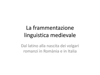La frammentazione
linguistica medievale
Dal latino alla nascita dei volgari
romanzi in Romània e in Italia
 