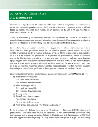 Prevención,diagnóstico y tratamiento de la Preeclampsia en segundo y tercer nivel de atención
11
3. Aspectos Generales
3.1. Justificación
Los trastornos hipertensivos del embarazo (HDP) representan la complicación más común en el
embarazo, afectando aproximadamente el 15% de los embarazos y representan casi el 18% de
todas las muertes maternas en el mundo, con un estimado de 62 000 a 77 000 muertes por
cada año. (Abalos E, 2014)
Tanto la morbilidad y la mortalidad materna se incrementa en paciente con embarazo
complicado por preeclampsia y posee implicaciones económicas significativas para la familia de la
paciente afectada por la enfermedad y para los servicios de salud.(Abalos E, 201)
La preeclampsia es un trastorno multisistémico cuyos criterios clínicos no han cambiado en la
última década: edad gestacional mayor de 20 semanas, presión arterial mayor de 140/90
mmHg, tira reactiva con 1+ o muestra aislada de orina con 30mg de proteínas en dos muestras
de 4 a 6 h. En ausencia de proteinuria, el diagnostico de preeclampsia podría establecerse
cuando la hipertensión gestacional es asociada con síntomas cerebrales persisistentes,
epigastralgia o dolor en cuadrante superior derecho con nausea o vómito o bien trombocitopenia
con alteraciones en las concentraciones de enzimas hepáticas. En todo el mundo causa 10 a
15% de las muertes maternas, algunas fuentes epidemiológicas reportan hipótesis causales
inmunológicas, trombóticas, genéticas, mala adaptación placentaria y estrés oxidativo.
Los desordenes hipertensivos en el embarazo pueden ser clasificados como (Magee L, 2014):
a) Hipertensión Preexistente
Con condiciones comorbidas
Con evidencia de preeclampsia
b) Hipertension gestacional
Con condición comorbida
Con evidencia de preeclampsia
c) Preeclampsia
d) Otras Formas Hipertensivas:
Hipertension transitoria
Hipertensión de bata blanca
e) Hipertensión enmascadara (Ver Anexo 5.3, Cuadro 1)
En la actualidad el Colegio Americano de Ginecólogos y Obstetras (ACOG) integra a la
preeclampsia con y sin caracteristicas de severidad, lo que anteriormente se conocía como
preeclampsia leve y severa (American College of Obstetricians and Gynecologists. ACOG Task
Force on Hypertension in Pregnancy, 2013), y es recomendable que en la mujer con embarazo y
 