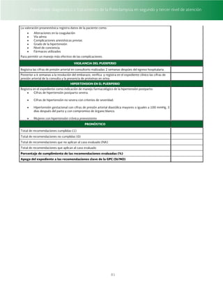 Prevención, diagnóstico y tratamiento de la Preeclampsia en segundo y tercer nivel de atención
81
La valoración preanestésica registra datos de la paciente como:
 Alteraciones en la coagulación
 Vía aérea
 Complicaciones anestésicas previas
 Grado de la hipertensión
 Nivel de conciencia
 Fármacos utilizados
Para permitir un manejo más efectivo de las complicaciones.
VIGILANCIA DEL PUERPERIO
Registra las cifras de presión arterial en consultorio realizadas 2 semanas despúes del egreso hospitalaria .
Posterior a 6 semanas a la resolución del embarazo, verifica y registra en el expediente clínico las cifras de
presión arterial de la consulta y la presencia de proteinas en orina
HIPERTENSION EN EL PUERPERIO
Registra en el expediente como indicación de manejo farmacológico de la hipertensión postparto:
 Cifras de hipertensión postparto severa.
 Cifras de hipertensión no severa con criterios de severidad.
 Hipertensión gestacional con cifras de presión arterial diastólica mayores o iguales a 100 mmHg, 3
días después del parto y con compromiso de órgano blanco.
 Mujeres con hipertensión crónica preexistente
PRONÓSTICO
Total de recomendaciones cumplidas (1)
Total de recomendaciones no cumplidas (0)
Total de recomendaciones que no aplican al caso evaluado (NA)
Total de recomendaciones que aplican al caso evaluado
Porcentaje de cumplimiento de las recomendaciones evaluadas (%)
Apego del expediente a las recomendaciones clave de la GPC (SI/NO)
 