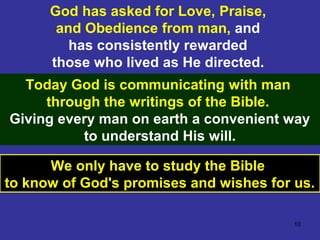 10
God has asked for Love, Praise,
and Obedience from man, and
has consistently rewarded
those who lived as He directed.
Today God is communicating with man
through the writings of the Bible.
Giving every man on earth a convenient way
to understand His will.
We only have to study the Bible
to know of God's promises and wishes for us.
 