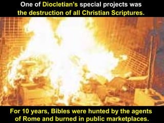 102
One of Diocletian's special projects was
the destruction of all Christian Scriptures.
For 10 years, Bibles were hunted by the agents
of Rome and burned in public marketplaces.
 