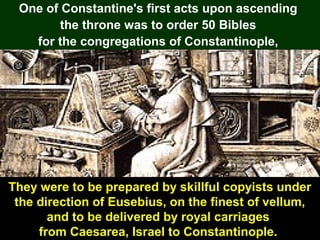 105
One of Constantine's first acts upon ascending
the throne was to order 50 Bibles
for the congregations of Constantinople,
They were to be prepared by skillful copyists under
the direction of Eusebius, on the finest of vellum,
and to be delivered by royal carriages
from Caesarea, Israel to Constantinople.
 