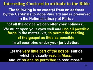 106
“of all the advice we can offer your holiness..
We must open your eyes well and use all possible
force in the matter; viz, to permit the reading
of the gospel as little as possible
in all countries under your jurisdiction.
The following is an excerpt from an address
by the Cardinals to Pope Pius 3rd and is preserved
in the National Library of Paris :-
Interesting Contrast in attitude to the Bible
Let the very little part of the gospel suffice
which is usually read in Mass,
and let no-one be permitted to read more.”
 