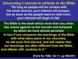 107
“So long as people will be content with
the small amount, your interest will prosper,
but as soon as the people want to read more,
your interest will begin to fail.
The Bible is the book which more than any other,
has raised against us the tumults and tempests
by which we have almost perished.
In fact if one compares the teachings of the Bible
with what takes place in our churches,
he will soon find discord, and will realise that
our teachings are often different from the Bible,
and oftener still, contrary to it.”
(Folio No 1068, Vol 11, pp 650,651)
Interesting Contrast in attitude to the Bible
 