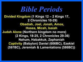 Bible PeriodsBible Periods
Divided Kingdom (1 Kings 12 – 2 Kings 17,
2 Chronicles 10-29)
Obadiah, Joel, Jonah, Amos,
Hosea, Micah, Isaiah
Judah Alone (Northern kingdom no more)
(2 Kings, 18-25, 2 Chronicles 29-36)
Nahum, Habakkuk, Zephaniah
Captivity (Babylon) Daniel (606BC), Ezekiel
(597BC), Jeremiah & Lamentations (586BC))
 