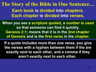 115
Each book is divided into chapters.
Each chapter is divided into verses.
When you see a scripture quoted, a number is used
so that someone can find it quickly.
Genesis 2:1; means that it is in the 2nd chapter
of Genesis and is the first verse in the chapter.
If a quote includes more than one verse, you give
the verses with a hyphen between them if the are
exactly next to each other, and a comma if they
aren’t exactly next to each other.
The Story of the Bible in One Sentence…
 