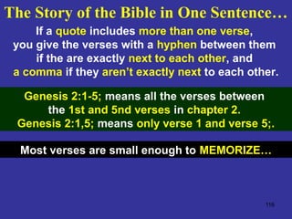 116
If a quote includes more than one verse,
you give the verses with a hyphen between them
if the are exactly next to each other, and
a comma if they aren’t exactly next to each other.
Genesis 2:1-5; means all the verses between
the 1st and 5nd verses in chapter 2.
Genesis 2:1,5; means only verse 1 and verse 5;.
Most verses are small enough to MEMORIZE…
The Story of the Bible in One Sentence…
 
