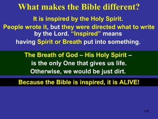 118
It is inspired by the Holy Spirit.
People wrote it, but they were directed what to write
by the Lord. “Inspired” means
having Spirit or Breath put into something.
The Breath of God – His Holy Spirit –
is the only One that gives us life.
Otherwise, we would be just dirt.
Because the Bible is inspired, it is ALIVE!
What makes the Bible different?
 