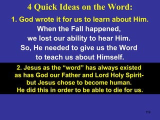 119
1. God wrote it for us to learn about Him.
When the Fall happened,
we lost our ability to hear Him.
So, He needed to give us the Word
to teach us about Himself.
2. Jesus as the “word” has always existed
as has God our Father and Lord Holy Spirit-
but Jesus chose to become human.
He did this in order to be able to die for us.
4 Quick Ideas on the Word:
 